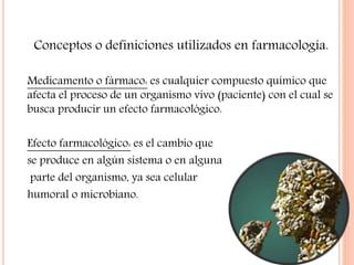 Conceptos o definiciones utilizados en farmacología.
Medicamento o fármaco: es cualquier compuesto químico que
afecta el proceso de un organismo vivo (paciente) con el cual se
busca producir un efecto farmacológico.
Efecto farmacológico: es el cambio que
se produce en algún sistema o en alguna
parte del organismo, ya sea celular
humoral o microbiano.
 