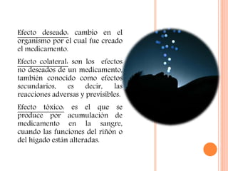 Efecto deseado: cambio en el
organismo por el cual fue creado
el medicamento.
Efecto colateral: son los efectos
no deseados de un medicamento,
también conocido como efectos
secundarios, es decir, las
reacciones adversas y previsibles.
Efecto tóxico: es el que se
produce por acumulación de
medicamento en la sangre,
cuando las funciones del riñón o
del hígado están alteradas.
 