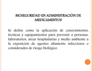 BIOSEGURIDAD EN ADMINISTRACIÓN DE
MEDICAMENTOS
Se define como la aplicación de conocimientos,
técnicas y equipamientos para prevenir a personas,
laboratorios, áreas hospitalarias y medio ambiente a
la exposición de agentes altamente infecciosos o
considerados de riesgo biológico.
 