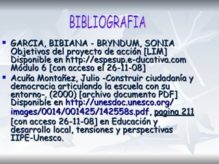 GARCIA, BIBIANA - BRYNDUM, SONIA Objetivos del proyecto de acción [LIM] Disponible en http://espesup.e-ducativa.com Módulo 6 [con acceso el 26-11-08] Acuña Montañez, Julio -Construir ciudadanía y democracia articulando la escuela con su entorno-. (2000) [archivo documento PDF] Disponible en  http:// unesdoc.unesco.org / images /0014/001425/142558s. pdf ,  pagina 211  [con acceso 26-11-08] en Educación y desarrollo local, tensiones y perspectivas IIPE-Unesco.  BIBLIOGRAFIA 