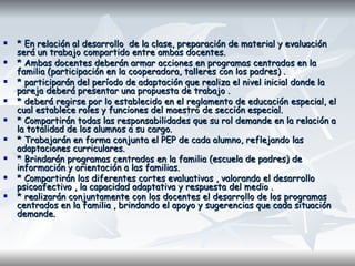 * En relación al desarrollo  de la clase, preparación de material y evaluación será un trabajo compartido entre ambas docentes.  * Ambas docentes deberán armar acciones en programas centrados en la familia (participación en la cooperadora, talleres con los padres) . * participarán del período de adaptación que realiza el nivel inicial donde la pareja deberá presentar una propuesta de trabajo . * deberá regirse por lo establecido en el reglamento de educación especial, el cual establece roles y funciones del maestro de sección especial. * Compartirán todas las responsabilidades que su rol demande en la relación a la totalidad de los alumnos a su cargo.  * Trabajarán en forma conjunta el PEP de cada alumno, reflejando las adaptaciones curriculares.  * Brindarán programas centrados en la familia (escuela de padres) de información y orientación a las familias.  * Compartirán los diferentes cortes evaluativos , valorando el desarrollo psicoafectivo , la capacidad adaptativa y respuesta del medio . * realizarán conjuntamente con los docentes el desarrollo de los programas centrados en la familia , brindando el apoyo y sugerencias que cada situación demande.   