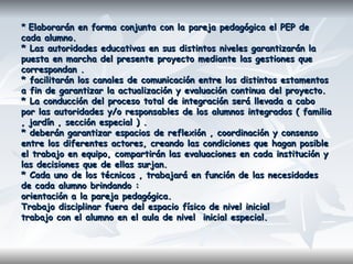 ** Elaborarán en forma conjunta con la pareja pedagógica el PEP deElaborarán en forma conjunta con la pareja pedagógica el PEP de
cada alumno.cada alumno.
* Las autoridades educativas en sus distintos niveles garantizarán la* Las autoridades educativas en sus distintos niveles garantizarán la
puesta en marcha del presente proyecto mediante las gestiones quepuesta en marcha del presente proyecto mediante las gestiones que
correspondan .correspondan .
* facilitarán los canales de comunicación entre los distintos estamentos* facilitarán los canales de comunicación entre los distintos estamentos
a fin de garantizar la actualización y evaluación continua del proyecto.a fin de garantizar la actualización y evaluación continua del proyecto.
* La conducción del proceso total de integración será llevada a cabo* La conducción del proceso total de integración será llevada a cabo
por las autoridades y/o responsables de los alumnos integrados ( familiapor las autoridades y/o responsables de los alumnos integrados ( familia
, jardín , sección especial ) ., jardín , sección especial ) .
* deberán garantizar espacios de reflexión , coordinación y consenso* deberán garantizar espacios de reflexión , coordinación y consenso
entre los diferentes actores, creando las condiciones que hagan posibleentre los diferentes actores, creando las condiciones que hagan posible
el trabajo en equipo, compartirán las evaluaciones en cada institución yel trabajo en equipo, compartirán las evaluaciones en cada institución y
las decisiones que de ellas surjan.las decisiones que de ellas surjan.
* Cada uno de los técnicos , trabajará en función de las necesidades* Cada uno de los técnicos , trabajará en función de las necesidades
de cada alumno brindando :de cada alumno brindando :
orientación a la pareja pedagógica.orientación a la pareja pedagógica.
Trabajo disciplinar fuera del espacio físico de nivel inicialTrabajo disciplinar fuera del espacio físico de nivel inicial
trabajo con el alumno en el aula de nivel inicial especial.trabajo con el alumno en el aula de nivel inicial especial.
 