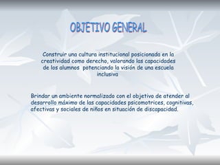 Construir una cultura institucional posicionada en la
creatividad como derecho, valorando las capacidades
de los alumnos potenciando la visión de una escuela
inclusiva
Brindar un ambiente normalizado con el objetivo de atender al
desarrollo máximo de las capacidades psicomotrices, cognitivas,
afectivas y sociales de niños en situación de discapacidad.
 