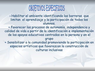 + Habilitar el ambiente identificando las barreras que
limitan el aprendizaje y la participación de todos los
alumnos.
+ Favorecer los procesos de autonomía, independencia y
calidad de vida a partir de la identificación e implementación
de los apoyos educativos centrados en la persona y en el
grupo
+ Sensibilizar a la comunidad promoviendo la participación en
espacios artísticos que favorezcan la construcción de
culturas inclusivas
 