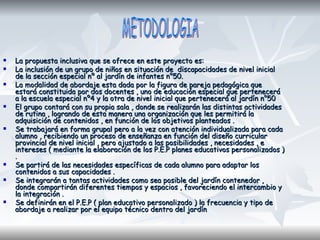  La propuesta inclusiva que se ofrece en este proyecto es:La propuesta inclusiva que se ofrece en este proyecto es:
 La inclusión de un grupo de niños en situación de discapacidades de nivel inicialLa inclusión de un grupo de niños en situación de discapacidades de nivel inicial
de la sección especial nº al jardín de infantes n°50.de la sección especial nº al jardín de infantes n°50.
 La modalidad de abordaje esta dada por la figura de pareja pedagógica queLa modalidad de abordaje esta dada por la figura de pareja pedagógica que
estará constituida por dos docentes , uno de educación especial que perteneceráestará constituida por dos docentes , uno de educación especial que pertenecerá
a la escuela especial nº4 y la otra de nivel inicial que pertenecerá al jardín n°50a la escuela especial nº4 y la otra de nivel inicial que pertenecerá al jardín n°50
 El grupo contará con su propia sala , donde se realizarán las distintas actividadesEl grupo contará con su propia sala , donde se realizarán las distintas actividades
de rutina , logrando de esta manera una organización que les permitirá lade rutina , logrando de esta manera una organización que les permitirá la
adquisición de contenidos , en función de los objetivos planteados .adquisición de contenidos , en función de los objetivos planteados .
 Se trabajará en forma grupal pero a la vez con atención individualizada para cadaSe trabajará en forma grupal pero a la vez con atención individualizada para cada
alumno , recibiendo un proceso de enseñanza en función del diseño curricularalumno , recibiendo un proceso de enseñanza en función del diseño curricular
provincial de nivel inicial , pero ajustado a las posibilidades , necesidades , eprovincial de nivel inicial , pero ajustado a las posibilidades , necesidades , e
intereses ( mediante la elaboración de los P.E.P planes educativos personalizados )intereses ( mediante la elaboración de los P.E.P planes educativos personalizados )
..
 Se partirá de las necesidades específicas de cada alumno para adaptar losSe partirá de las necesidades específicas de cada alumno para adaptar los
contenidos a sus capacidades .contenidos a sus capacidades .
 Se integrarán a tantas actividades como sea posible del jardín contenedor ,Se integrarán a tantas actividades como sea posible del jardín contenedor ,
donde compartirán diferentes tiempos y espacios , favoreciendo el intercambio ydonde compartirán diferentes tiempos y espacios , favoreciendo el intercambio y
la integración .la integración .
 Se definirán en el P.E.P ( plan educativo personalizado ) la frecuencia y tipo deSe definirán en el P.E.P ( plan educativo personalizado ) la frecuencia y tipo de
abordaje a realizar por el equipo técnico dentro del jardínabordaje a realizar por el equipo técnico dentro del jardín
 