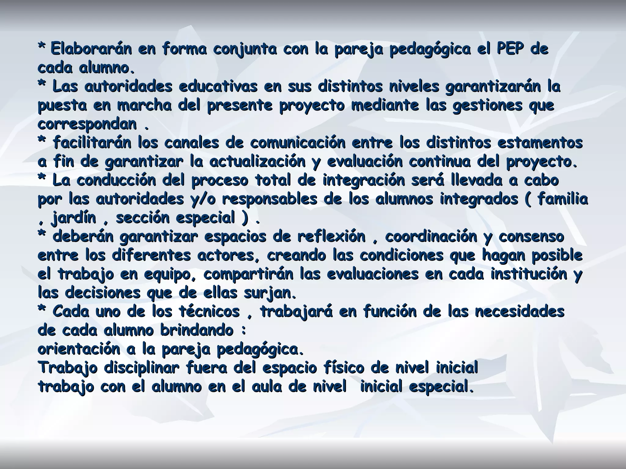 *  Elaborarán en forma conjunta con la pareja pedagógica el PEP de cada alumno.  * Las autoridades educativas en sus distintos niveles garantizarán la puesta en marcha del presente proyecto mediante las gestiones que correspondan . * facilitarán los canales de comunicación entre los distintos estamentos a fin de garantizar la actualización y evaluación continua del proyecto.  * La conducción del proceso total de integración será llevada a cabo por las autoridades y/o responsables de los alumnos integrados ( familia , jardín , sección especial ) . * deberán garantizar espacios de reflexión , coordinación y consenso entre los diferentes actores, creando las condiciones que hagan posible el trabajo en equipo, compartirán las evaluaciones en cada institución y las decisiones que de ellas surjan.  * Cada uno de los técnicos , trabajará en función de las necesidades de cada alumno brindando :  orientación a la pareja pedagógica.  Trabajo disciplinar fuera del espacio físico de nivel inicial  trabajo con el alumno en el aula de nivel  inicial especial. 