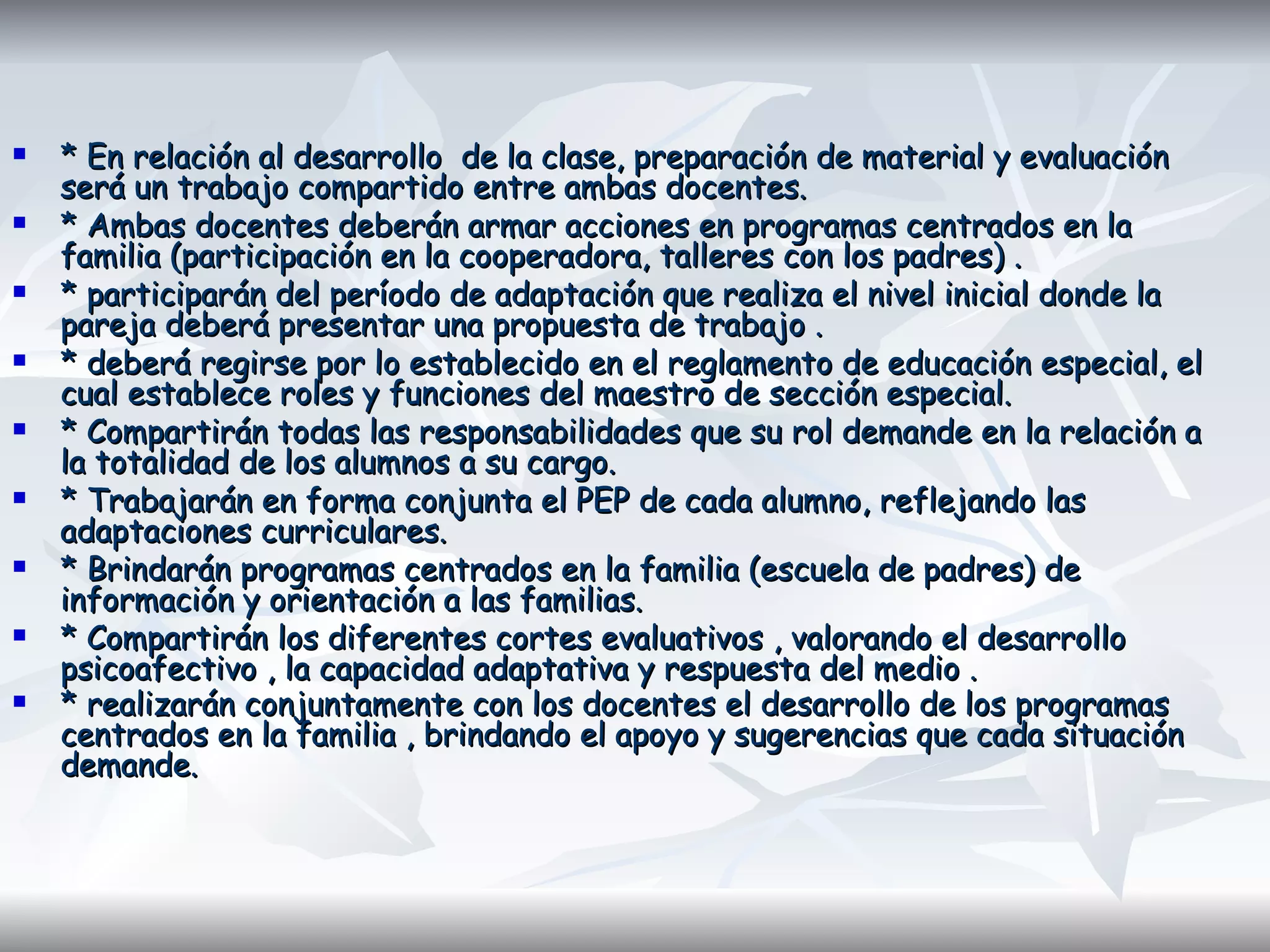 * En relación al desarrollo  de la clase, preparación de material y evaluación será un trabajo compartido entre ambas docentes.  * Ambas docentes deberán armar acciones en programas centrados en la familia (participación en la cooperadora, talleres con los padres) . * participarán del período de adaptación que realiza el nivel inicial donde la pareja deberá presentar una propuesta de trabajo . * deberá regirse por lo establecido en el reglamento de educación especial, el cual establece roles y funciones del maestro de sección especial. * Compartirán todas las responsabilidades que su rol demande en la relación a la totalidad de los alumnos a su cargo.  * Trabajarán en forma conjunta el PEP de cada alumno, reflejando las adaptaciones curriculares.  * Brindarán programas centrados en la familia (escuela de padres) de información y orientación a las familias.  * Compartirán los diferentes cortes evaluativos , valorando el desarrollo psicoafectivo , la capacidad adaptativa y respuesta del medio . * realizarán conjuntamente con los docentes el desarrollo de los programas centrados en la familia , brindando el apoyo y sugerencias que cada situación demande.   