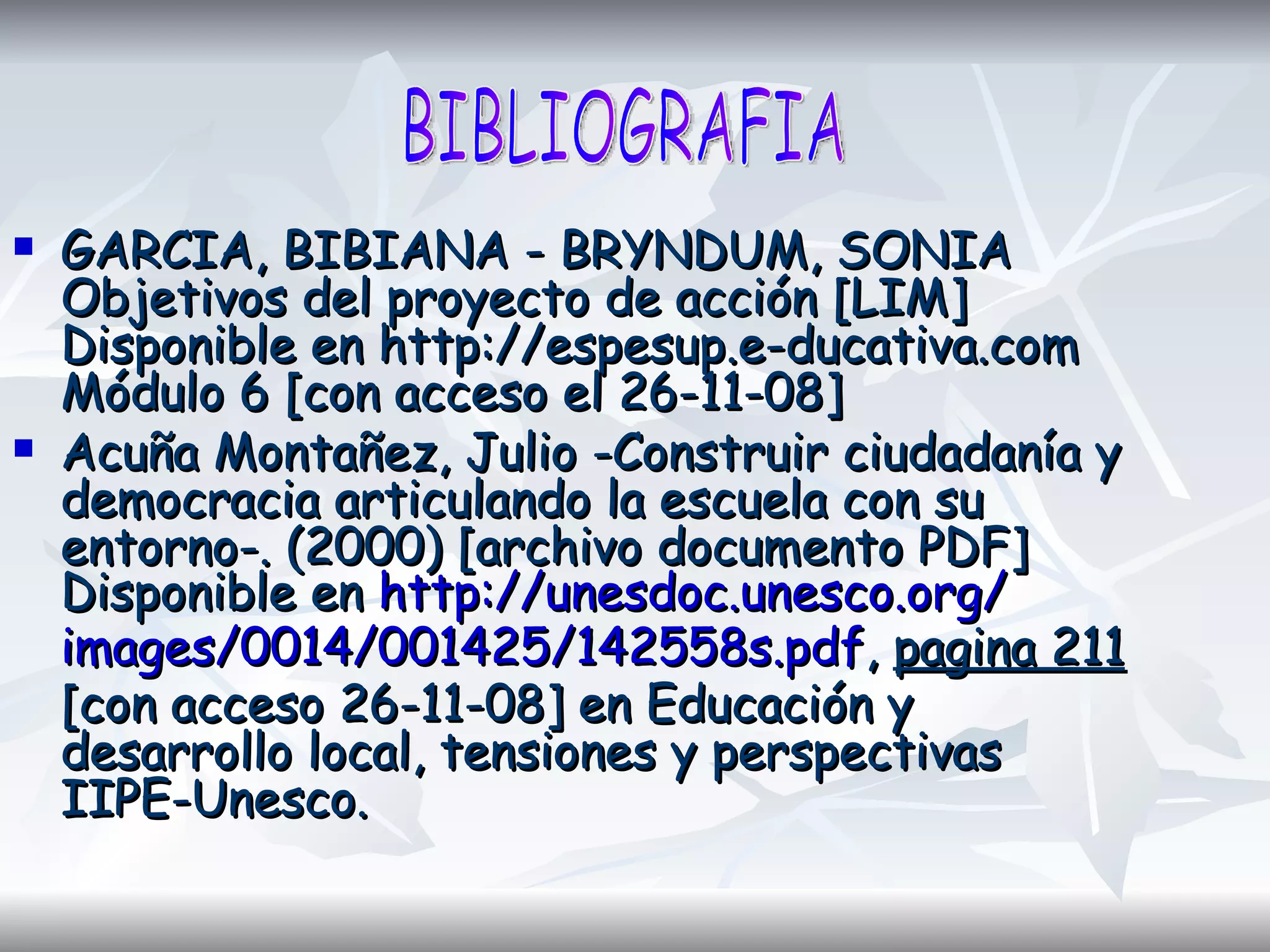 GARCIA, BIBIANA - BRYNDUM, SONIA Objetivos del proyecto de acción [LIM] Disponible en http://espesup.e-ducativa.com Módulo 6 [con acceso el 26-11-08] Acuña Montañez, Julio -Construir ciudadanía y democracia articulando la escuela con su entorno-. (2000) [archivo documento PDF] Disponible en  http:// unesdoc.unesco.org / images /0014/001425/142558s. pdf ,  pagina 211  [con acceso 26-11-08] en Educación y desarrollo local, tensiones y perspectivas IIPE-Unesco.  BIBLIOGRAFIA 
