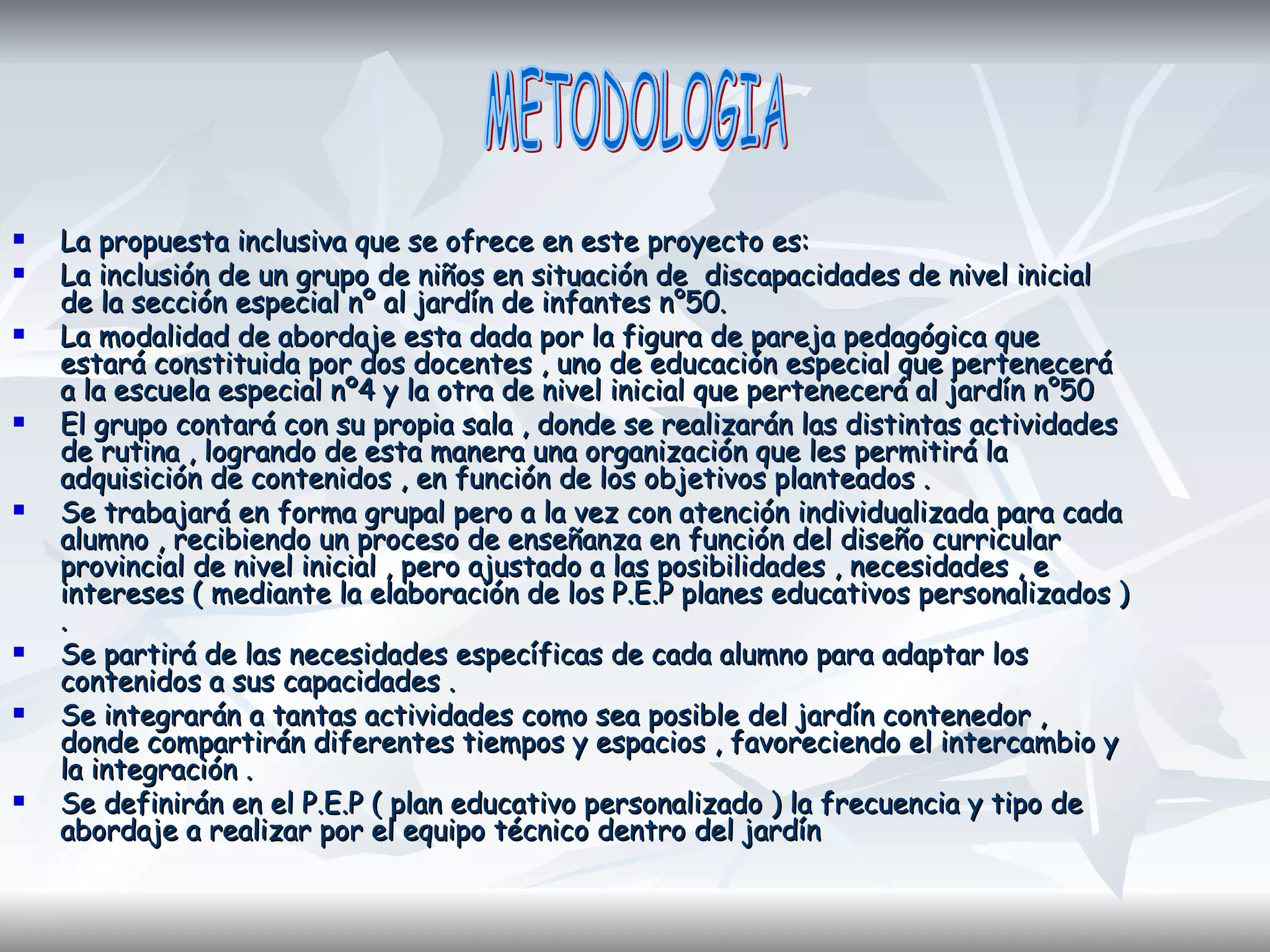 La propuesta inclusiva que se ofrece en este proyecto es:  La inclusión de un grupo de niños en situación de  discapacidades de nivel inicial de la sección especial nº al jardín de infantes n°50. La modalidad de abordaje esta dada por la figura de pareja pedagógica que estará constituida por dos docentes , uno de educación especial que pertenecerá a la escuela especial nº4 y la otra de nivel inicial que pertenecerá al jardín n°50 El grupo contará con su propia sala , donde se realizarán las distintas actividades de rutina , logrando de esta manera una organización que les permitirá la adquisición de contenidos , en función de los objetivos planteados . Se trabajará en forma grupal pero a la vez con atención individualizada para cada alumno , recibiendo un proceso de enseñanza en función del diseño curricular provincial de nivel inicial , pero ajustado a las posibilidades , necesidades , e intereses ( mediante la elaboración de los P.E.P planes educativos personalizados ) . Se partirá de las necesidades específicas de cada alumno para adaptar los contenidos a sus capacidades . Se integrarán a tantas actividades como sea posible del jardín contenedor , donde compartirán diferentes tiempos y espacios , favoreciendo el intercambio y la integración . Se definirán en el P.E.P ( plan educativo personalizado ) la frecuencia y tipo de abordaje a realizar por el equipo técnico dentro del jardín METODOLOGIA 