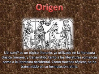 OrigenUbisunt? es un tópico literario, ya utilizado en la literatura clásica romana, y transmitido tanto a las literaturas romances como a la literatura occidental. Como muchos tópicos, se ha transmitido en su formulación latina.