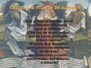 Coplas a la muerte de su padre¿Qué se hizo el rey don Joan? Los infantes d'Aragón   ¿qué se hizieron? ¿Qué fue de tanto galán, qué de tanta invinción   como truxeron?   ¿Fueron sino devaneos, qué fueron sino verduras   de las eras, las justas e los torneos, paramentos, bordaduras   e çimeras?            