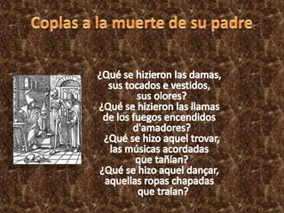 Coplas a la muerte de su padre	¿Qué se hizieron las damas, sus tocados e vestidos,   sus olores? ¿Qué se hizieron las llamas de los fuegos encendidos   d'amadores?   ¿Qué se hizo aquel trovar, las músicas acordadas   que tañían? ¿Qué se hizo aquel dançar, aquellas ropas chapadas   que traían?
