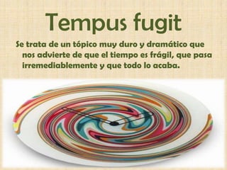Tempusfugit Se trata de un tópico muy duro y dramático que nos advierte de que el tiempo es frágil, que pasa irremediablemente y que todo lo acaba. 