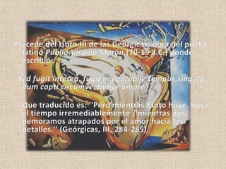 Procede del Libro III de las Geórgicas, obra del poeta latino Publio Virgilio Marón,(70-19 a.C.) donde escribió: ''Sed fugitinterea, fugitirreparabiletempus,singuladumcapticircumvectamuramore''.Que traducido es: ''Pero mientras tanto huye, huye el tiempo irremediablemente / mientras nos demoramos atrapados por el amor hacia los detalles.'' (Geórgicas, III, 284-285). 