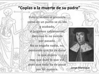 “Coplas a la muerte de su padre”Pues si vemos lo presente cómo en un punto se es ido y acabado, si juzgamos sabiamente, daremos lo no venido por pasado.No se engañe nadie, no,pensando que ha de durar lo que espera mas que duró lo que vio, pues que todo ha de pasar por tal manera. Jorge Manrique