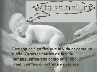 vita somniumEste tópico significa que la vida es como un sueño. Carácter onírico de la vida humana, entendida como un sueño irreal, una ficción extraña y pasajera. 