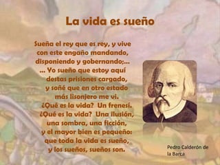 La vida es sueñoSueña el rey que es rey, y vivecon este engaño mandando,disponiendo y gobernando;…… Yo sueño que estoy aquídestas prisiones cargado,y soñé que en otro estadomás lisonjero me vi.¿Qué es la vida?  Un frenesí.¿Qué es la vida?  Una ilusión,una sombra, una ficción,y el mayor bien es pequeño:que toda la vida es sueño,y los sueños, sueños son. Pedro Calderón de la Barca