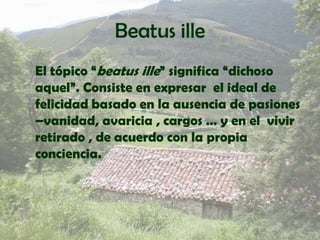 BeatusilleEl tópico “beatusille” significa “dichoso aquel”. Consiste en expresar  el ideal de felicidad basado en la ausencia de pasiones –vanidad, avaricia , cargos … y en el  vivir retirado , de acuerdo con la propia conciencia. 