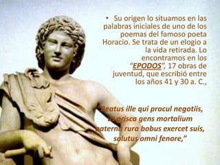 Su origen lo situamos en las palabras iniciales de uno de los poemas del famoso poeta Horacio. Se trata de un elogio a la vida retirada. Lo encontramos en los “EPODOS”, 17 obras de juventud, que escribió entre los años 41 y 30 a. C., “Beatusille qui proculnegotiis,utprisca gens mortaliumpaternarurabobusexercetsuis,solutusomnifenore,”
