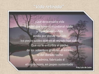 “Vida retirada”¡Qué descansada vida la del que huye el mundanal ruïdoy sigue la escondida senda por donde han ido los pocos sabios que en el mundo han sido! Que no le enturbia el pecho de los soberbios grandes el estado, ni del dorado techo se admira, fabricado del sabio moro, en jaspes sustentado. Fray Luis de León