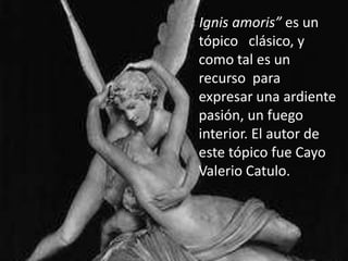   “Ignisamoris” es un tópico   clásico, y como tal es un recurso  para expresar una ardiente pasión, un fuego interior. El autor de este tópico fue Cayo Valerio Catulo. 
