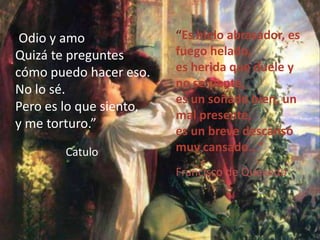 También se lo conoce como flammaamoris.“Es hielo abrasador, es fuego helado,es herida que duele y no se siente,es un soñado bien, un mal presente,es un breve descanso muy cansado…”   “Odio y amoQuizá te preguntes cómo puedo hacer eso.No lo sé. Pero es lo que siento, y me torturo.”CatuloFrancisco de Quevedo