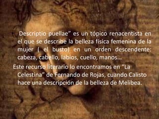 Descriptiopuellae” es un tópico renacentista en el que se describe la belleza física femenina de la mujer ( el busto) en un orden descendente: cabeza, cabello, labios, cuello, manos… Este recurso literario lo encontramos en “La Celestina” de Fernando de Rojas, cuando Calisto hace una descripción de la belleza de Melibea.