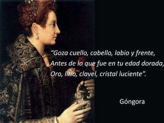 “Goza cuello, cabello, labio y frente,Antes de lo que fue en tu edad dorada,Oro, lirio, clavel, cristal luciente”.Góngora