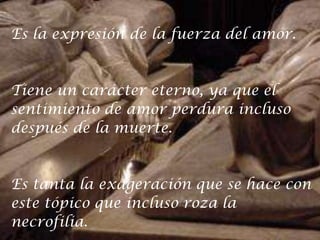Es la expresión de la fuerza del amor.Tiene un carácter eterno, ya que elsentimiento de amor perdura incluso después de la muerte. Es tanta la exageración que se hace con este tópico que incluso roza lanecrofilia. 
