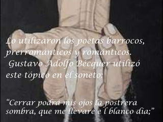 Lo utilizaron los poetas barrocos,prerrománticos y románticos. Gustavo Adolfo Bécquer utilizóeste tópico en el soneto:“Cerrar podrá mis ojos la postrerasombra, que me llevare e l blanco día;”