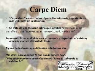 “Carpe diem” es uno de los tópicos literarios más importantes y más utilizados de la literatura.Se trata de una locución latina que significa “aprovecha el día”;  se refiere a que “aproveches el momento, no lo malgastes”.Representa la necesidad de vivir el presente y disfrutarlo al máximo, antes de que sea demasiado tarde.Alguna de las frases que definirían este tópico son:“No dejes para mañana lo que puedas hacer hoy". “Vive cada momento de tu vida como si fuese el último de tu existencia“Carpe Diem