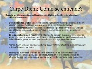Carpe Diem: Como se entiende?Durante las diferentes épocas literarias, este tópico se ha ido entendiendo de diferentes maneras.Durante la Edad Media, se entendía como “vive el momento porque vas a morir pronto” . La muerte estaba muy presente en la mentalidad medieval.Durante el Renacimiento, surgieron los ideales de perfección y belleza. Eso hizo que el tópico se entendiera como: “vive el momento por que vas a envejecer pronto”.En la época barroca, el negativismo y la muerte estaban muy presentes. Estos se vivían con mucha intensidad, por lo que el tópico volvió a su significado original de la Edad Media, pero  esta vez remarcando más la tragedia de la muerte.“carpe diem” también se ha entendido y puede referir a el ultimo momento cuerdo o de lucidez antes de morir.Este tópico puede ser tachado de “irresponsable” y  de transmitir falta de consciencia en el ser, pero,  por otro lado, también representa la actitud de afrontar la vida con optimismo y alegría, de vivir intensamente cada momento.