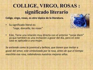 COLLIGE, VIRGO, ROSAS : significado literarioColige, virgo, rosas, es otro tópico de la literatura.Su significado literal es: “coge, doncella, las rosas”Este, Tiene una relación muy directa con el anterior “carpe diem” ya que también es una incitación a gozar del día, pero en este caso es aplicado a una mujer.Se entiende como la juventud y belleza, que tienen que invitar agozar del amor, este simbolizado por la rosa, antes de que el tiempomarchite esa rosa, robándonos nuestros mejores años.