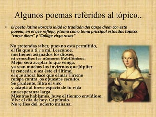 Algunos poemas referidos al tópico..El poeta latino Horacio inició la tradición del Carpe diem con este poema, en el que refleja, y toma como tema principal estos dos tópicos “carpe diem” y “Collige virgo rosas”No pretendas saber, pues no está permitido,el fin que a ti y a mi, Leucónoe,nos tienen asignados los dioses,ni consultes los números Babilónicos.Mejor será aceptar lo que venga,ya sean muchos los inviernos que Júpiterte conceda, o sea éste el último,el que ahora hace que el mar Tirrenorompa contra los opuestos escollos.Sé prudente, filtra el vinoy adapta al breve espacio de tu vidauna esperanza larga.Mientras hablamos, huye el tiempo envidioso.Vive el día de hoy. Captúralo.No te fíes del incierto mañana.