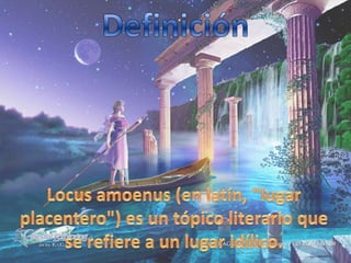 DefiniciónLocus amoenus (en latín, "lugar placentero") es un tópico literario que se refiere a un lugar idílico. 
