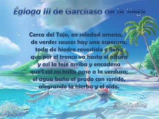 Égloga III de Garcilaso de la VegaCerca del Tajo, en soledad amena,de verdes sauces hay una espesura,toda de hiedra revestida y llenaque por el tronco va hasta el alturay así la teje arriba y encadenaque’l sol no halla paso a la verdura;el agua baña el prado con sonido,alegrando la hierba y el oído.