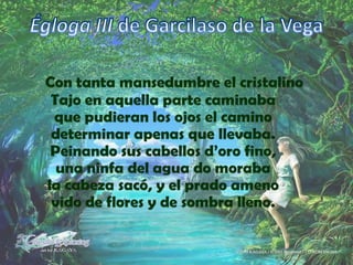 Égloga III de Garcilaso de la VegaCon tanta mansedumbre el cristalinoTajo en aquella parte caminabaque pudieran los ojos el caminodeterminar apenas que llevaba.Peinando sus cabellos d’oro fino,una ninfa del agua do morabala cabeza sacó, y el prado amenovido de flores y de sombra lleno.