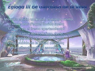 Égloga III de Garcilaso de la VegaMovióla el sitio umbroso, el manso viento,el suave olor d’aquel florido suelo;las aves en el fresco apartamientovio descansar del trabajoso vuelo;secaba entonces el terreno alientoel sol, subido en la mitad del cielo;en el silencio solo se escuchabaun susurro de abejas que sonaba.
