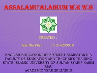 CREATED :

         Ade Nia Fitri   :11214200018

 ENGLISH EDUCATION DEPARTMENT SEMESTER II-A
 FACULTY OF EDUCATION AND TEACHER’S TRAINING
STATE ISLAMIC UNIVERSITY OF SULTAN SYARIF KASIM
                     RIAU
           ACADEMIC YEAR 2012/2013
 