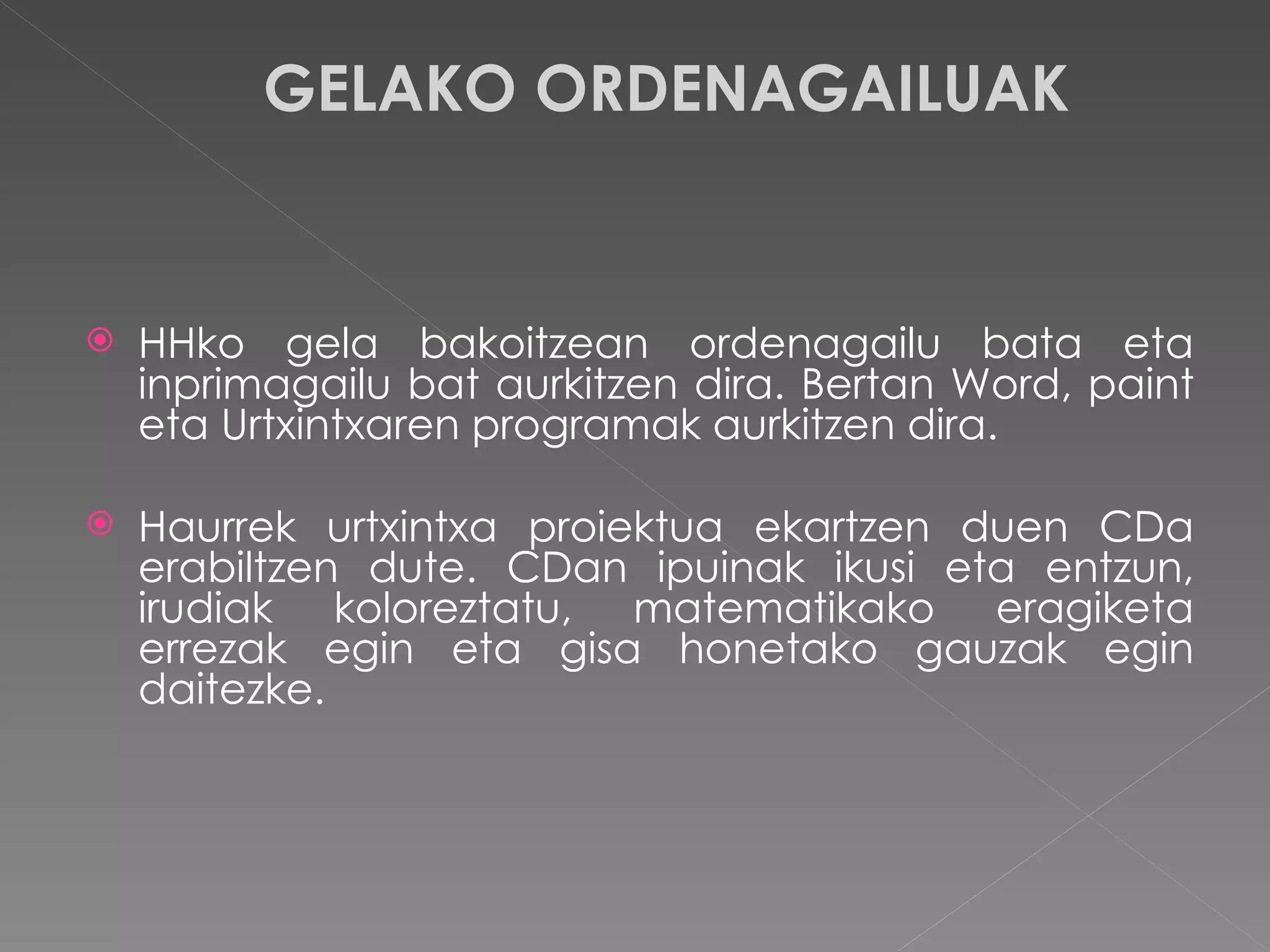 GELAKO ORDENAGAILUAK HHko gela bakoitzean ordenagailu bata eta inprimagailu bat aurkitzen dira. Bertan Word, paint eta Urtxintxaren programak aurkitzen dira. Haurrek urtxintxa proiektua ekartzen duen CDa erabiltzen dute. CDan ipuinak ikusi eta entzun, irudiak koloreztatu, matematikako eragiketa errezak egin eta gisa honetako gauzak egin daitezke.  
