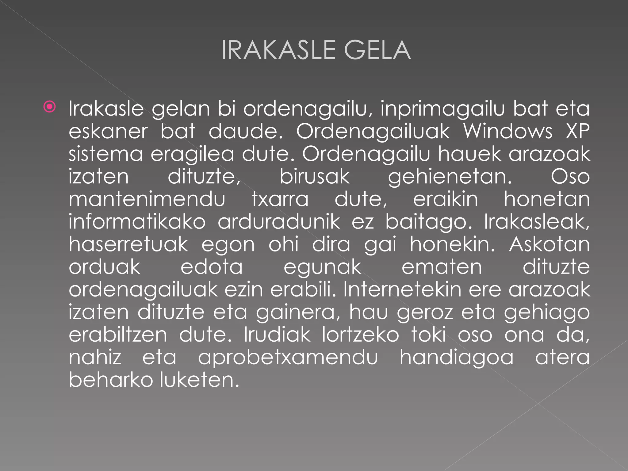 IRAKASLE GELA Irakasle gelan bi ordenagailu, inprimagailu bat eta eskaner bat daude. Ordenagailuak Windows XP sistema eragilea dute. Ordenagailu hauek arazoak izaten dituzte, birusak gehienetan. Oso mantenimendu txarra dute, eraikin honetan informatikako arduradunik ez baitago. Irakasleak, haserretuak egon ohi dira gai honekin. Askotan orduak edota egunak ematen dituzte ordenagailuak ezin erabili. Internetekin ere arazoak izaten dituzte eta gainera, hau geroz eta gehiago erabiltzen dute. Irudiak lortzeko toki oso ona da, nahiz eta aprobetxamendu handiagoa atera beharko luketen.  