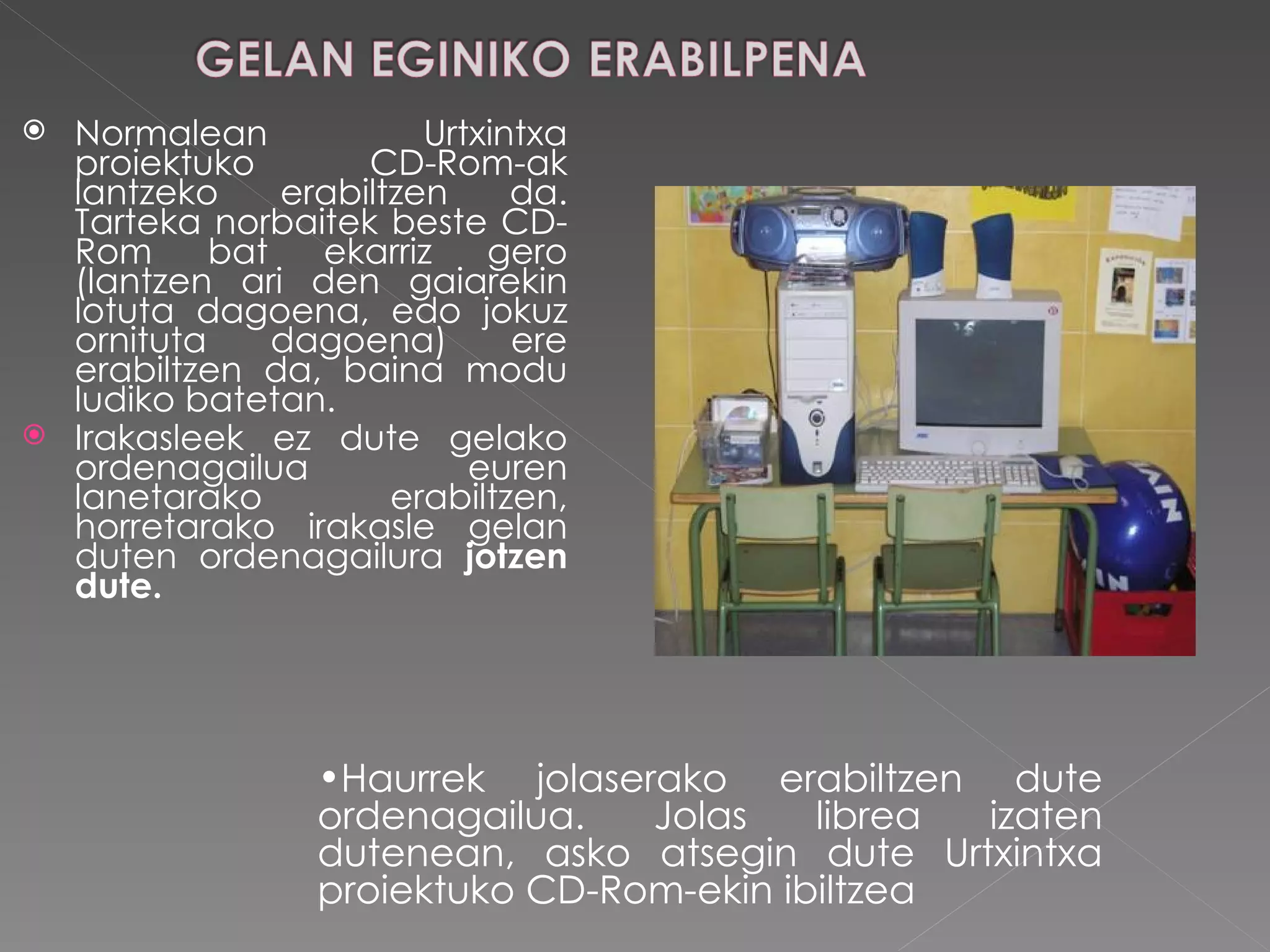Normalean Urtxintxa proiektuko CD-Rom-ak lantzeko erabiltzen da. Tarteka norbaitek beste CD-Rom bat ekarriz gero (lantzen ari den gaiarekin lotuta dagoena, edo jokuz ornituta dagoena) ere erabiltzen da, baina modu ludiko batetan. Irakasleek ez dute gelako ordenagailua euren lanetarako erabiltzen, horretarako irakasle gelan duten ordenagailura  jotzen dute.  Haurrek jolaserako erabiltzen dute ordenagailua. Jolas librea izaten dutenean, asko atsegin dute Urtxintxa proiektuko CD-Rom-ekin ibiltzea 