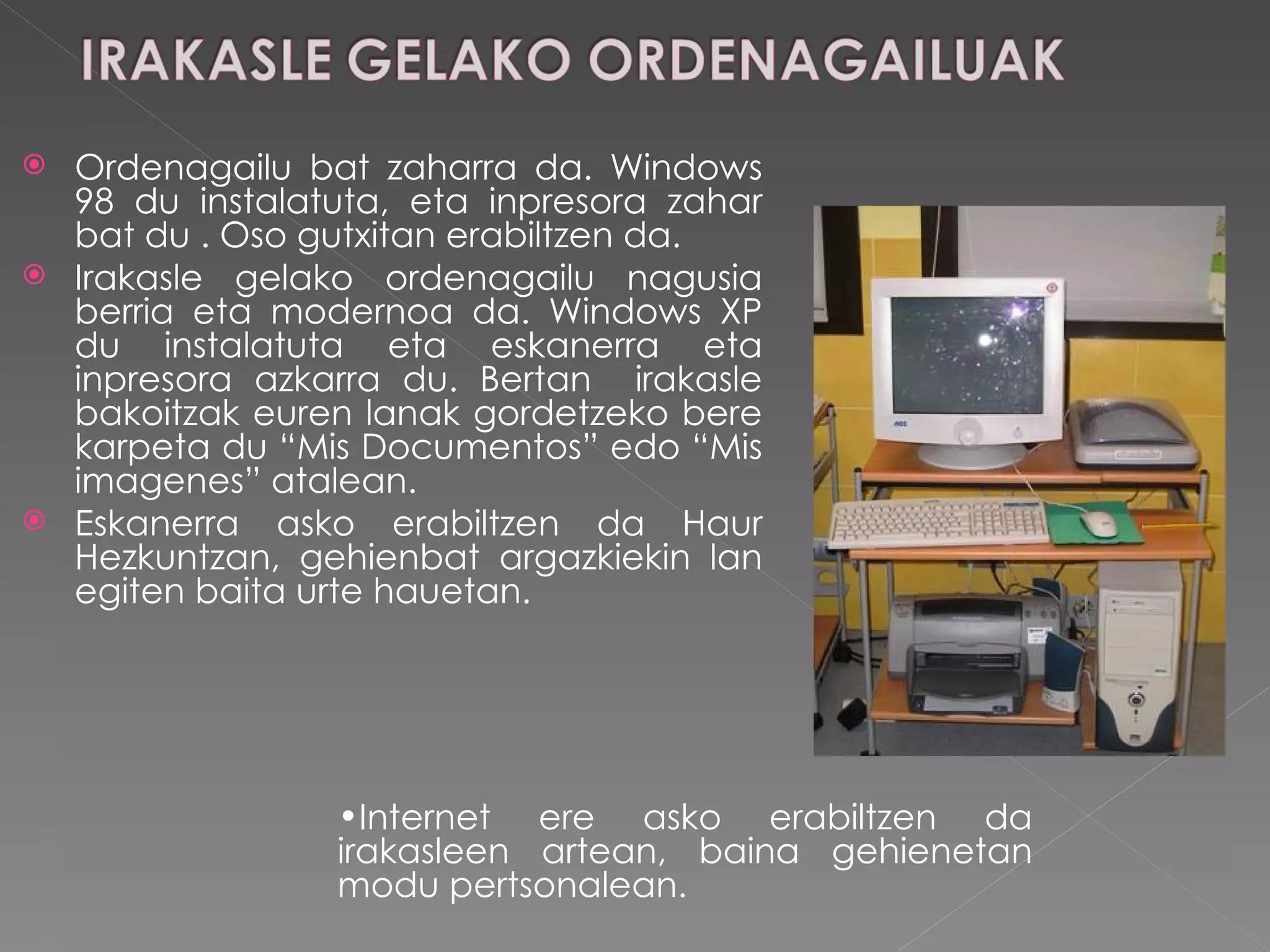 Ordenagailu bat zaharra da. Windows 98 du instalatuta, eta inpresora zahar bat du . Oso gutxitan erabiltzen da. Irakasle gelako ordenagailu nagusia berria eta modernoa da. Windows XP du instalatuta eta eskanerra eta inpresora azkarra du. Bertan  irakasle bakoitzak euren lanak gordetzeko bere karpeta du “Mis Documentos” edo “Mis imagenes” atalean.  Eskanerra asko erabiltzen da Haur Hezkuntzan, gehienbat argazkiekin lan egiten baita urte hauetan.  Internet ere asko erabiltzen da irakasleen artean, baina gehienetan modu pertsonalean.  