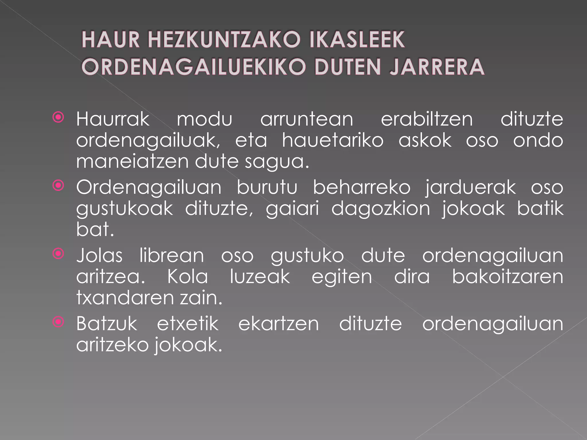 Haurrak modu arruntean erabiltzen dituzte ordenagailuak, eta hauetariko askok oso ondo maneiatzen dute sagua.  Ordenagailuan burutu beharreko jarduerak oso gustukoak dituzte, gaiari dagozkion jokoak batik bat. Jolas librean oso gustuko dute ordenagailuan aritzea. Kola luzeak egiten dira bakoitzaren txandaren zain.  Batzuk etxetik ekartzen dituzte ordenagailuan aritzeko jokoak.  