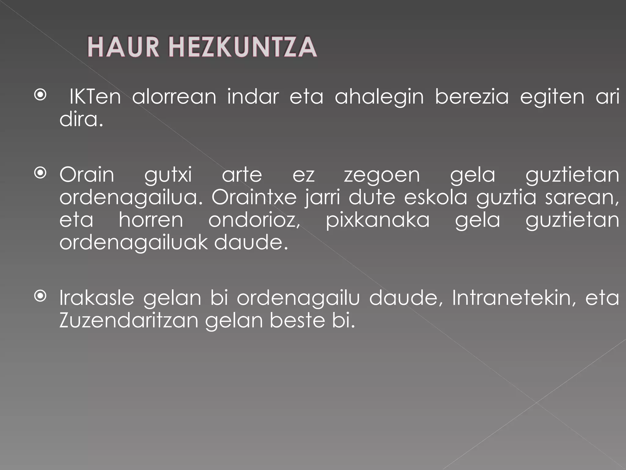 IKTen alorrean indar eta ahalegin berezia egiten ari dira.  Orain gutxi arte ez zegoen gela guztietan ordenagailua. Oraintxe jarri dute eskola guztia sarean, eta horren ondorioz, pixkanaka gela guztietan ordenagailuak daude. Irakasle gelan bi ordenagailu daude, Intranetekin, eta Zuzendaritzan gelan beste bi. 