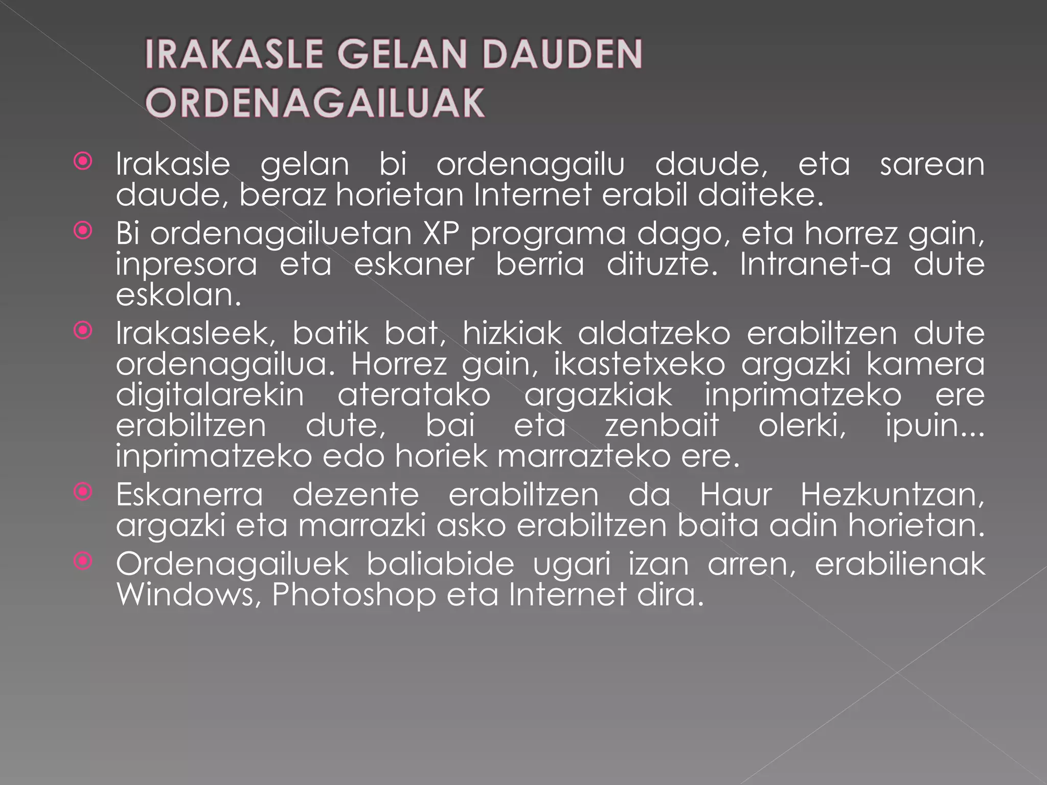 Irakasle gelan bi ordenagailu daude, eta sarean daude, beraz horietan Internet erabil daiteke. Bi ordenagailuetan XP programa dago, eta horrez gain, inpresora eta eskaner berria dituzte. Intranet-a dute eskolan. Irakasleek, batik bat, hizkiak aldatzeko erabiltzen dute ordenagailua. Horrez gain, ikastetxeko argazki kamera digitalarekin ateratako argazkiak inprimatzeko ere erabiltzen dute, bai eta zenbait olerki, ipuin... inprimatzeko edo horiek marrazteko ere. Eskanerra dezente erabiltzen da Haur Hezkuntzan, argazki eta marrazki asko erabiltzen baita adin horietan.  Ordenagailuek baliabide ugari izan arren, erabilienak Windows, Photoshop eta Internet dira.  