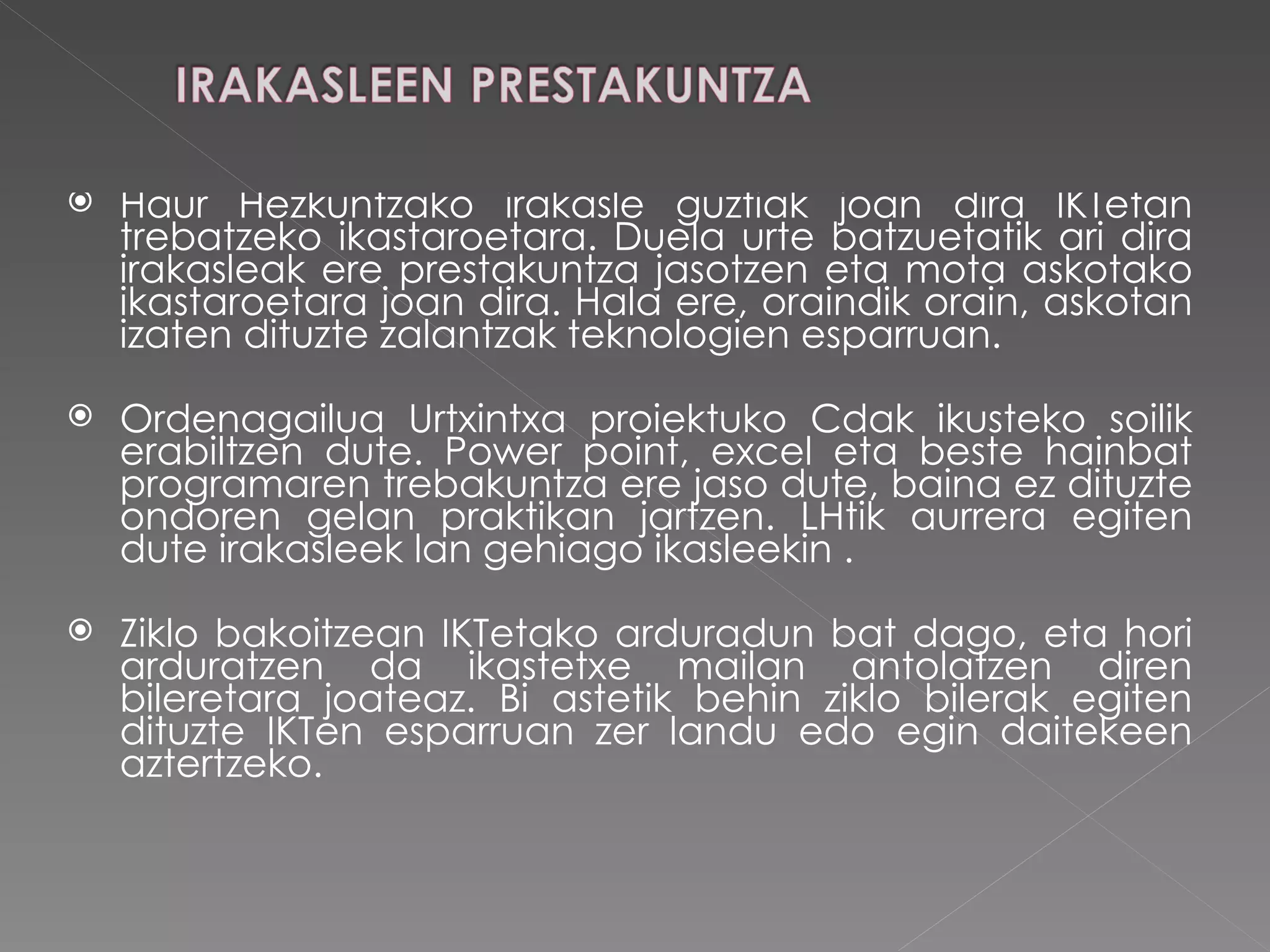 Haur Hezkuntzako irakasle guztiak joan dira IKTetan trebatzeko ikastaroetara. Duela urte batzuetatik ari dira irakasleak ere prestakuntza jasotzen eta mota askotako ikastaroetara joan dira. Hala ere, oraindik orain, askotan izaten dituzte zalantzak teknologien esparruan.  Ordenagailua Urtxintxa proiektuko Cdak ikusteko soilik erabiltzen dute. Power point, excel eta beste hainbat programaren trebakuntza ere jaso dute, baina ez dituzte ondoren gelan praktikan jartzen. LHtik aurrera egiten dute irakasleek lan gehiago ikasleekin . Ziklo bakoitzean IKTetako arduradun bat dago, eta hori arduratzen da ikastetxe mailan antolatzen diren bileretara joateaz. Bi astetik behin ziklo bilerak egiten dituzte IKTen esparruan zer landu edo egin daitekeen aztertzeko.  