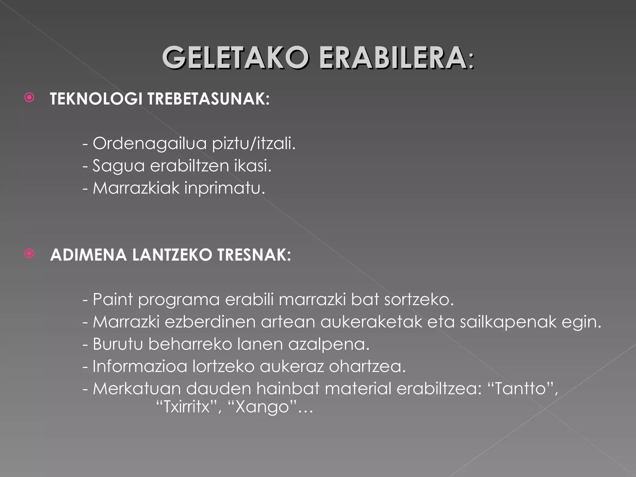 GELETAKO ERABILERA : TEKNOLOGI TREBETASUNAK: - Ordenagailua piztu/itzali. - Sagua erabiltzen ikasi. - Marrazkiak inprimatu. ADIMENA LANTZEKO TRESNAK: - Paint programa erabili marrazki bat sortzeko. - Marrazki ezberdinen artean aukeraketak eta sailkapenak egin. - Burutu beharreko lanen azalpena. - Informazioa lortzeko aukeraz ohartzea. - Merkatuan dauden hainbat material erabiltzea: “Tantto”,        “Txirritx”, “Xango”… 