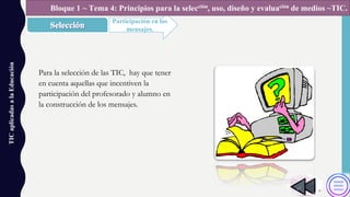 TICaplicadasalaEducación
Participación en los
mensajes.
Bloque 1 ~ Tema 4: Principios para la selección, uso, diseño y evaluación de medios ~TIC.
Para la selección de las TIC, hay que tener
en cuenta aquellas que incentiven la
participación del profesorado y alumno en
la construcción de los mensajes.
 