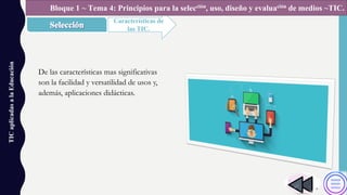 TICaplicadasalaEducación
Características de
las TIC.
Bloque 1 ~ Tema 4: Principios para la selección, uso, diseño y evaluación de medios ~TIC.
De las características mas significativas
son la facilidad y versatilidad de usos y,
además, aplicaciones didácticas.
 
